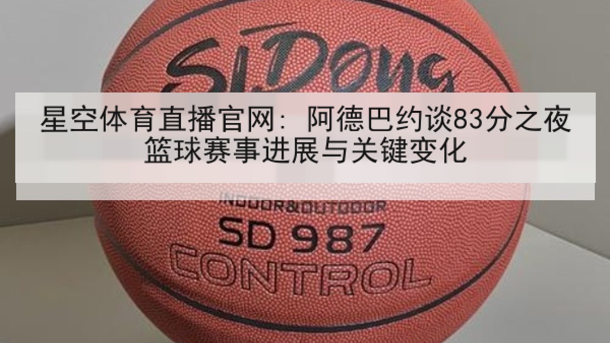 星空体育直播官网: 阿德巴约谈83分之夜篮球赛事进展与关键变化